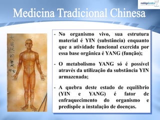 - No organismo vivo, sua estrutura
material é YIN (substância) enquanto
que a atividade funcional exercida por
essa base orgânica é YANG (função);
- O metabolismo YANG só é possível
através da utilização da substância YIN
armazenada;
- A quebra deste estado de equilíbrio
(YIN e YANG) é fator de
enfraquecimento do organismo e
predispõe a instalação de doenças.
 