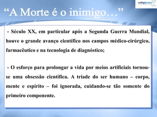 - Século XX, em particular após a Segunda Guerra Mundial,
houve o grande avanço científico nos campos médico-cirúrgico,
farmacêutico e na tecnologia de diagnóstico;
- O esforço para prolongar a vida por meios artificiais tornou-
se uma obsessão científica. A tríade do ser humano – corpo,
mente e espírito – foi ignorada, cuidando-se tão somente do
primeiro componente.
 