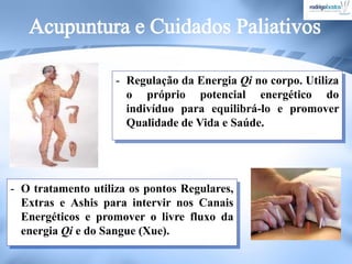 - O tratamento utiliza os pontos Regulares,
Extras e Ashis para intervir nos Canais
Energéticos e promover o livre fluxo da
energia Qi e do Sangue (Xue).
- Regulação da Energia Qi no corpo. Utiliza
o próprio potencial energético do
indivíduo para equilibrá-lo e promover
Qualidade de Vida e Saúde.
 