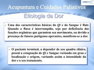 - Uma das características básicas do Qi e do Sangue é fluir.
Quando o fluxo é interrompido, seja por deficiência das
funções orgânicas que garantem seu movimento, ou devido a
presença de fatores patógenos operantes, manifesta-se a dor.
- O paciente terminal, a depender de seu quadro clínico,
possui a estagnação de Qi e Sangue variando em grau e
localização e origem, variando assim a intensidade da
dor e o seu tratamento.
 