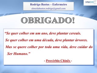“Se quer colher em um ano, deve plantar cereais.
Se quer colher em uma década, deve plantar árvores.
Mas se quere colher por toda uma vida, deve cuidar do
Ser Humano.”
- Provérbio Chinês -
Rodrigo Bastos – Enfermeiro
almeidabastos.rodrigo@gmail.com
 