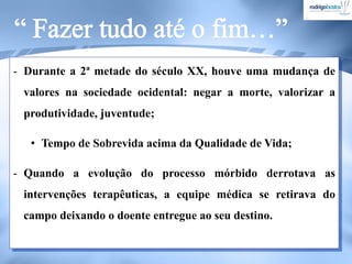- Durante a 2ª metade do século XX, houve uma mudança de
valores na sociedade ocidental: negar a morte, valorizar a
produtividade, juventude;
• Tempo de Sobrevida acima da Qualidade de Vida;
- Quando a evolução do processo mórbido derrotava as
intervenções terapêuticas, a equipe médica se retirava do
campo deixando o doente entregue ao seu destino.
 