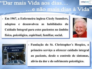 - Em 1967, a Enfermeira inglesa Cicely Saunders,
adaptou e desenvolveu as habilidades do
Cuidado Integral para estes pacientes no âmbito
físico, psicológico, espiritual, familiar, social.
- Fundação do St. Christopher´s Hospice, o
primeiro serviço a oferecer cuidado integral
ao paciente, desde o controle de sintomas,
alívio da dor e do sofrimento psicológico.
 