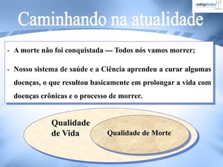 - A morte não foi conquistada --- Todos nós vamos morrer;
- Nosso sistema de saúde e a Ciência aprendeu a curar algumas
doenças, o que resultou basicamente em prolongar a vida com
doenças crônicas e o processo de morrer.
Qualidade
de Vida Qualidade de Morte
 
