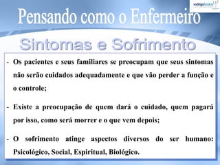 - Os pacientes e seus familiares se preocupam que seus sintomas
não serão cuidados adequadamente e que vão perder a função e
o controle;
- Existe a preocupação de quem dará o cuidado, quem pagará
por isso, como será morrer e o que vem depois;
- O sofrimento atinge aspectos diversos do ser humano:
Psicológico, Social, Espiritual, Biológico.
 