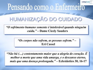 “O sofrimento humano somente é intolerável quando ninguém
cuida.” – Dame Cicely Sauders
“Os corpos não sofrem, as pessoas sofrem.” –
Eri Cassel
“Não há (…) contentamento maior que a alegria do coração. É
melhor a morte que uma vida amarga, e o descanso eterno,
mais que uma doença prolongada.” – Eclesiástico 30, 16-17
 