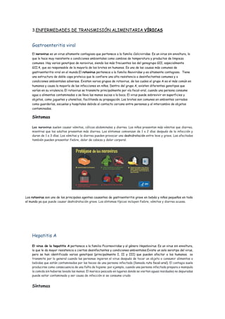 3.ENFERMEDADES DE TRANSMISIÓN ALIMENTARIA VÍRICAS
Gastroenteritis viral
El norovirus es un virus altamente contagioso que pertenece a la familia Caliciviridae. Es un virus sin envoltura, lo
que lo hace muy resistente a condiciones ambientales como cambios de temperatura y productos de limpieza
comunes. Hay varios genotipos de norovirus, siendo los más frecuentes los del genogrupo GII, especialmente
GII.4, que es responsable de la mayoría de los brotes en humanos. Es una de las causas más comunes de
gastroenteritis viral en el mundo.El rotavirus pertenece a la familia Reoviridae y es altamente contagioso. Tiene
una estructura de doble capa proteica que le confiere una alta resistencia a desinfectantes comunes y a
condiciones ambientales adversas. Existen varios grupos de rotavirus, de los cuales el grupo A es el más común en
humanos y causa la mayoría de las infecciones en niños. Dentro del grupo A, existen diferentes genotipos que
varían en su virulencia. El rotavirus se transmite principalmente por vía fecal-oral, cuando una persona consume
agua o alimentos contaminados o se lleva las manos sucias a la boca. El virus puede sobrevivir en superficies y
objetos, como juguetes y utensilios, facilitando su propagación. Los brotes son comunes en ambientes cerrados
como guarderías, escuelas y hospitales debido al contacto cercano entre personas y al intercambio de objetos
contaminados.
Síntomas
Los norovirus suelen causar vómitos, cólicos abdominales y diarrea. Los niños presentan más vómitos que diarrea,
mientras que los adultos presentan más diarrea. Los síntomas comienzan de 1 a 2 días después de la infección y
duran de 1 a 3 días. Los vómitos y la diarrea pueden provocar una deshidratación entre leve y grave. Los afectados
también pueden presentar fiebre, dolor de cabeza y dolor corporal.
Los rotavirus son uno de los principales agentes causantes de gastroenteritis grave en bebés y niños pequeños en todo
el mundo ya que puede causar deshidratación grave. Los síntomas típicos incluyen fiebre, vómitos y diarrea acuosa.
Hepatitis A
El virus de la hepatitis A pertenece a la familia Picornaviridae y al género Hepatovirus. Es un virus sin envoltura,
lo que le da mayor resistencia a ciertos desinfectantes y condiciones ambientales.Existe un solo serotipo del virus,
pero se han identificado varios genotipos (principalmente I, II y III) que pueden afectar a los humanos. se
transmite por lo general cuando las personas ingieren el virus después de tocar un objeto o consumir alimentos o
bebidas que están contaminados por las heces de una persona infectada (llamada ruta fecal-oral). El contagio suele
producirse como consecuencia de una falta de higiene: por ejemplo, cuando una persona infectada prepara o manipula
la comida sin haberse lavado las manos. El marisco pescado en lugares donde se vierten aguas residuales no depuradas
puede estar contaminado y ser causa de infección si se consume crudo
Síntomas
 