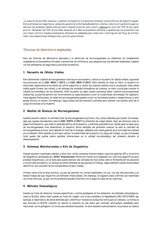 La mayoría de los niños mayores y adultos con hepatitis A presentan síntomas característicos de hepatitis aguda.
Estos síntomas son inapetencia, sensación general de enfermedad(malestar), vómitos, dolor en el cuadrante superior
derecho del abdomen (donde está ubicado el hígado),orina de color oscuro, ictericia en cerca del 70% de los casos,
prurito. Alrededor del 70% de los niños menores de 6 años no presentan síntomas y aquéllos que los presentan rara
vez tienen ictericia .Pueden presentarse síntomas de colestasis (una reducción o interrupción del flujo de la bilis),
tales como deposiciones blanquecinas y prurito generalizado.
Técnicas de laboratorio empleadas
Para las técnicas de laboratorio aplicadas a la detección de microorganismos en alimentos, es fundamental
respaldarse en documentos oficiales y normativas de referencia, que aseguran que los métodos empleados cumplan
con los estándares de seguridad y precisión necesarios.
1. Recuento de Células Viables
Para determinar cuántos microorganismos vivos hay en una muestra, realizo el recuento de células viables, siguiendo
los protocolos de la ISO 4833-1:2013 y la ISO 4833-2:2013. Este método se basa en diluir la muestra en
soluciones, sembrarlas en un medio de cultivo específico y contar las colonias visibles tras la incubación. Cada célula
viable puede formar una colonia, y así obtengo las unidades formadoras de colonias, un valor crucial para evaluar la
calidad microbiológica de los alimentos. Este recuento es ideal cuando queremos saber cuántos microorganismos
viables hay, ya que me permite ver directamente su capacidad para crecer en condiciones controladas. Por supuesto,
tiene algunas limitaciones: no todos los microorganismos pueden crecer en los mismos medios o temperaturas, y esto
puede afectar el conteo. Sin embargo, sigue siendo una herramienta confiable para obtener una medida clara de la
carga microbiana en la muestra.
2. Medida de Biomasa de Microorganismos
Cuando necesito valorar la cantidad total de microorganismos (activos o no), utilizo métodos para medir la biomasa,
algo que regulan documentos como la ISO 10272-2:2017 en alimentos de origen animal. Aquí uso técnicas como la
espectrofotometría, que mide la densidad óptica de la muestra, o métodos gravimétricos, donde peso la masa seca
de microorganismos tras deshidratar la muestra. Estos métodos me permiten conocer no solo la cantidad de
microorganismos activos, sino también el total de la biomasa, dándome una visión general de la actividad microbiana
en el alimento. Esta medida es útil para valorar la estabilidad del producto a lo largo del tiempo, ya que la biomasa
total puede dar pistas sobre posibles alteraciones en la calidad microbiológica del alimento durante el
almacenamiento.
3. Sistemas Miniaturizados y Kits de Diagnóstico
Cuando necesito resultados rápidos y efectivos, utilizo sistemas miniaturizados, como las galerías API y otros kits
de diagnóstico aprobados por AOAC International. Estos kits tienen microcápsulas con reactivos específicos para
pruebas bioquímicas, y en un solo paso puedo analizar una variedad de reacciones como la fermentación de azúcares
o la actividad enzimática. La ventaja de estos sistemas es que agilizan el trabajo, especialmente cuando necesitamos
identificar una variedad de microorganismos en poco tiempo.
Utilizar estos kits es muy práctico, ya que me permite ver varios resultados a la vez, con una alta precisión y en
menos tiempo del que requeriría con métodos tradicionales. Sin embargo, en algunos casos confirmo sus resultados
con otras técnicas, ya que ciertos alimentos pueden interferir en la especificidad de los reactivos.
4. Métodos Inmunológicos
Cuando se trata de detectar toxinas específicas o ciertos patógenos en los alimentos, los métodos inmunológicos,
como el ELISA, sobre todo cuando se trata de cumplir con lo que establece el Reglamento (CE) 2073/2005, que
subraya la importancia de estos métodos para identificar toxinas en productos listos para el consumo. La forma en
que funciona el ELISA consiste en aplicar la muestra en una placa que contiene anticuerpos diseñados para
reaccionar con el patógeno o la toxina que estamos buscando. Si este elemento está presente, se produce un cambio
 