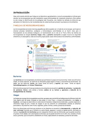 INTRODUCCIÓN
Como nutricionista-dietista que trabajo en un laboratorio agroalimentario, se me ha encomendado un informe para
abordar los microorganismos que más comúnmente causan enfermedades de transmisión alimentaria. Este análisis
no solo incluye la identificación de los patógenos más frecuentes, sino también los métodos de detección que
aplicamos en el laboratorio y las recomendaciones de conservación para prevenir su presencia en los alimentos.
FAMILIAS DE MICROORGANISMOS
Los microorganismos son seres vivos muy pequeños que sólo se pueden ver a través de un microscopio, participan en
diversos procesos metabólicos, ecológicos y biotecnológicos convirtiéndose en un factor clave para el
funcionamiento de los sistemas biológicos y el mantenimiento de la vida en la Tierra. Entre las familias de
microorganismos se incluyen bacterias, hongos, virus, y parásitos desempeñan un papel crucial en la seguridad
alimentaria y la salud pública. Cada uno de estos grupos puede causar alteraciones en los alimentos y enfermedades.
Bacterias
Las bacterias son microorganismos unicelulares que pertenecen al grupo de los procariotas, tienen una estructura
simple, sin núcleo definido. Se clasifican en diferentes grupos según su forma y características encontramos los
cocos, que son esféricos; bacilos, que tienen forma de barra; y espirilos, que tienen forma de espiral,
helicoidalespiroquetas y de formas filamentosas.
Entre las alteraciones nutritivas que producen en los alimentos se encuentra la pérdida de nutrientes, la producción
de sustancias tóxicas como aminas y toxinas, cambios en su textura y apariencia y reducción de la
biodisponibilidad de vitaminas.
Hongos
Los hongos son un grupo de microorganismos eucariotas, que posee unas características biológicas que los diferencia tanto del
reino vegetal como del animal, formando un reino propio, al reino Fungi, e incluyen principalmente a los mohos y
levaduras. Los hongos se desarrollan en condiciones de humedad y temperaturas moderadas, y pueden adaptarse a
diferentes rangos de pH y niveles de oxígeno lo que los convierte en contaminantes comunes en alimentos
perecederos de productos como frutas, vegetales, granos, lácteos, carnes y productos horneados.
Entre las alteraciones nutritivas que producen en los alimentos se encuentra la descomposición y reducción del
valor nutricional haciendo que el alimento se vuelva blando, pegajoso o viscoso en algunas partes, afectando su
textura, la producción de micotoxinas que son compuestos tóxicos como las aflatoxinas, que se pueden encontrar
en granos, frutos secos y son cancerígenas,ocratoxinas, que se pueden encontrar en el café, vino, cereales y frutos
secos y patulinas, que se encuentra comúnmente en frutas, especialmente en manzanas y productos derivados.
 