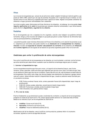 Virus
Los virus son microorganismos que carecen de una estructura celular completa formado por material genético, que
puede ser ADN o ARN, cubierto por una capa de proteínas. No pueden vivir ni reproducirse por sí mismos. un virus
necesita entrar en una célula de un organismo para hacer copias de sí mismo. Algunos virus pueden contaminar los
alimentos o el agua y provocar enfermedades al ser consumidos.
Los virus no suelen causar alteraciones nutritivas directas en los alimentos , sin embargo, los virus pueden tener
impactos significativos en la salud de las personas que consumen alimentos contaminados, lo que indirectamente
puede afectar la disponibilidad y seguridad de los alimentos.
Parásitos
Es un microorganismo que vive a expensas de otro organismo, conocido como huésped. Los parásitos obtienen
nutrientes, refugio y otros recursos del huésped, lo que puede perjudicar su salud. Pueden ser de diferentes tipos
como los protozoos,helmitos y ectoparásitos.
Los parásitos pueden causar diversas alteraciones nutritivas en los alimentos y en la salud de las personas ya que
la competencia por nutrientes como puede resultar en una disminución de la biodisponibilidad de vitaminas y
minerales cruciales, la incapacidad de absorber adecuadamente los nutrientes de los alimentos y la inflamación
en el sistema digestivo son solo algunas de las maneras en que estos organismos pueden influir en la nutrición
Condiciones para evitar la proliferación de estos microorganismos
Para evitar la proliferación de microorganismos en los alimentos, es crucial entender y controlar ciertos factores
que estos necesitan para desarrollarse. ayudando a que los alimentos se mantengan seguros para el consumo:
1. Controlar la Disponibilidad de Agua
Los microorganismos necesitan agua libre para crecer, y la mayoría de los alimentos frescos, como frutas,
verduras, carnes y pescados, tienen suficiente agua disponible para que eso ocurra. Esta “actividad de agua” (Aw)
es una medida de cuánta agua libre hay en el alimento. Cuanto más alta es la Aw, más fácilmente se desarrollan los
microorganismos. Para reducir este riesgo, hay técnicas simples como deshidratar los alimentos o agregar solutos
como sal o azúcar. Ambos métodos reducen la disponibilidad del agua, creando un ambiente menos favorable para
el crecimiento microbiano.
 0.98: Frutas y verduras frescas, leche, carnes y pescados frescos (alta disponibilidad, mayor riesgo de
proliferación).
 0.98-0.93: Carnes curadas, embutidos, concentrado de tomate (riesgo medio).
 0.85-0.60: Frutas secas, cereales, productos salados (riesgo bajo).
 <0.60: Chocolates, miel, galletas (mínimo riesgo).
2. PH o nivel de Acidez
El pH es fundamental, ya que determina la acidez o alcalinidad de un alimento. La mayoría de los microorganismos
prosperan en niveles de pH neutro (6.5 a 7.5), aunque algunos pueden sobrevivir en condiciones más extremas.
Basado en su tolerancia al pH, los microorganismos se clasifican en:
 Acidófilos: Crecen en pH ácido (2-5).
 Neutrófilos: Prefieren un pH neutro (6-8).
 Alcalófilos: Crecen en ambientes alcalinos (10-11).
Modificando el pH de los alimentos, como al acidificar ciertos productos, podemos inhibir el crecimiento
microbiano, logrando un control de seguridad adicional.
 