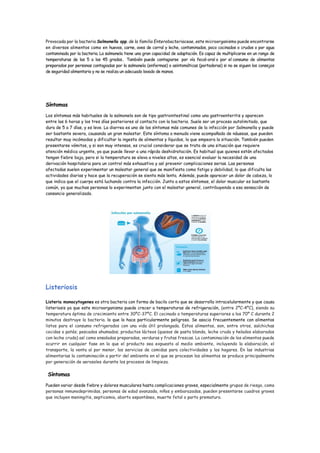 Provocada por la bacteria Salmonella spp. de la familia Enterobacteriaceae, este microorganismo puede encontrarse
en diversos alimentos como en huevos, carne, aves de corral y leche, contaminados, poco cocinados o crudos o por agua
contaminada por la bacteria. La salmonela tiene una gran capacidad de adaptación. Es capaz de multiplicarse en un rango de
temperaturas de los 5 a los 45 grados. También puede contagiarse por vía fecal-oral o por el consumo de alimentos
preparados por personas contagiadas por la salmonela (enfermas) o asintomáticas (portadoras) si no se siguen los consejos
de seguridad alimentaria y no se realiza un adecuado lavado de manos.
Síntomas
Los síntomas más habituales de la salmonela son de tipo gastrointestinal como una gastroenteritis y aparecen
entre las 6 horas y los tres días posteriores al contacto con la bacteria. Suele ser un proceso autolimitado, que
dura de 5 a 7 días, y es leve. La diarrea es uno de los síntomas más comunes de la infección por Salmonella y puede
ser bastante severa, causando un gran malestar. Este síntoma a menudo viene acompañado de náuseas, que pueden
resultar muy incómodas y dificultar la ingesta de alimentos y líquidos, lo que empeora la situación. También pueden
presentarse vómitos, y si son muy intensos, es crucial considerar que se trata de una situación que requiere
atención médica urgente, ya que puede llevar a una rápida deshidratación. Es habitual que quienes están afectados
tengan fiebre baja, pero si la temperatura se eleva a niveles altos, es esencial evaluar la necesidad de una
derivación hospitalaria para un control más exhaustivo y así prevenir complicaciones serias. Las personas
afectadas suelen experimentar un malestar general que se manifiesta como fatiga y debilidad, lo que dificulta las
actividades diarias y hace que la recuperación se sienta más lenta. Además, puede aparecer un dolor de cabeza, lo
que indica que el cuerpo está luchando contra la infección. Junto a estos síntomas, el dolor muscular es bastante
común, ya que muchas personas lo experimentan junto con el malestar general, contribuyendo a esa sensación de
cansancio generalizado.
Listeriosis
Listeria monocytogenes es otra bacteria con forma de bacilo corto que se desarrolla intracelularmente y que causa
listeriosis ya que este microorganismo puede crecer a temperaturas de refrigeración, (entre 2ºC-4ºC), siendo su
temperatura óptima de crecimiento entre 30ºC-37ºC. El cocinado a temperaturas superiores a los 70º C durante 2
minutos destruye la bacteria. lo que lo hace particularmente peligroso. Se asocia frecuentemente con alimentos
listos para el consumo refrigerados con una vida útil prolongada. Estos alimentos, son, entre otros, salchichas
cocidas o patés; pescados ahumados; productos lácteos (quesos de pasta blanda, leche cruda y helados elaborados
con leche cruda) así como ensaladas preparadas, verduras y frutas frescas. La contaminación de los alimentos puede
ocurrir en cualquier fase en la que el producto sea expuesto al medio ambiente, incluyendo la elaboración, el
transporte, la venta al por menor, los servicios de comidas para colectividades y los hogares. En las industrias
alimentarias la contaminación a partir del ambiente en el que se procesan los alimentos se produce principalmente
por generación de aerosoles durante los procesos de limpieza.
Síntomas
Pueden variar desde fiebre y dolores musculares hasta complicaciones graves, especialmente grupos de riesgo, como
personas inmunodeprimidas, personas de edad avanzada, niños y embarazadas, pueden presentarse cuadros graves
que incluyen meningitis, septicemia, aborto espontáneo, muerte fetal o parto prematuro.
 