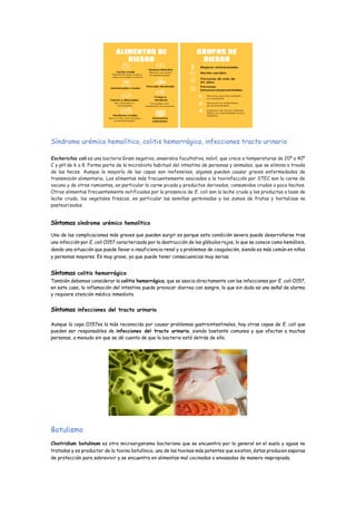 Síndrome urémico hemolítico, colitis hemorrágica, infecciones tracto urinario
Escherichia coli es una bacteria Gram negativa, anaerobia facultativa, móvil, que crece a temperaturas de 20º a 40º
C y pH de 6 a 8. Forma parte de la microbiota habitual del intestino de personas y animales, que se elimina a través
de las heces. Aunque la mayoría de las cepas son inofensivas, algunas pueden causar graves enfermedades de
transmisión alimentaria. Los alimentos más frecuentemente asociados a la toxiinfección por STEC son la carne de
vacuno y de otros rumiantes, en particular la carne picada y productos derivados, consumidos crudos o poco hechos.
Otros alimentos frecuentemente notificados por la presencia de E. coli son la leche cruda y los productos a base de
leche cruda, los vegetales frescos, en particular las semillas germinadas y los zumos de frutas y hortalizas no
pasteurizados .
Síntomas síndrome urémico hemolítico
Una de las complicaciones más graves que pueden surgir es porque esta condición severa puede desarrollarse tras
una infección por E. coli O157 caracterizada por la destrucción de los glóbulos rojos, lo que se conoce como hemólisis,
dando una situación que puede llevar a insuficiencia renal y a problemas de coagulación, siendo es más común en niños
y personas mayores. Es muy grave, ya que puede tener consecuencias muy serias.
Síntomas colitis hemorrágico
También debemos considerar la colitis hemorrágica, que se asocia directamente con las infecciones por E. coli O157,
en este caso, la inflamación del intestino puede provocar diarrea con sangre, lo que sin duda es una señal de alarma
y requiere atención médica inmediata.
Síntomas infecciones del tracto urinario
Aunque la cepa O157es la más reconocida por causar problemas gastrointestinales, hay otras cepas de E. coli que
pueden ser responsables de infecciones del tracto urinario, siendo bastante comunes y que afectan a muchas
personas, a menudo sin que se dé cuenta de que la bacteria está detrás de ello.
Botulismo
Clostridium botulinum es otro microorganismo bacteriano que se encuentra por lo general en el suelo y aguas no
tratadas y es productor de la toxina botulínica, una de las toxinas más potentes que existen, éstas producen esporas
de protección para sobrevivir y se encuentra en alimentos mal cocinados o envasados de manera inapropiada.
 