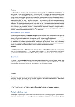 Síntomas
La intoxicación por botulismo puede provocar síntomas graves y puede ser mortal. Las toxinas botulínicas son
neurotóxicas, lo cual significa que afectan al sistema nervioso. El botulismo de transmisión alimentaria se
caracteriza por una parálisis flácida descendente que puede producir insuficiencia respiratoria. Los síntomas
iniciales incluyen fatiga intensa, debilidad y vértigo, seguidos generalmente por visión borrosa, sequedad de boca y
dificultad para tragar y hablar. También pueden concurrir vómitos, diarrea, constipación e inflamación abdominal.
La enfermedad puede dar lugar a debilidad en el cuello y los brazos, y afectar posteriormente los músculos
respiratorios y los músculos de la parte inferior del cuerpo. No se presentan síntomas febriles o pérdida de
consciencia. Los síntomas no son provocados por la bacteria, sino por la toxina que ella produce. Por lo general se
manifiestan entre 12 y 36 horas después de la ingesta (con un plazo mínimo de cuatro horas y un máximo de ocho
días). La incidencia del botulismo es baja, pero la tasa de mortalidad es alta si no se realiza un diagnóstico precoz y
se dispensa sin dilación el tratamiento adecuado (pronta administración de antitoxina y atención respiratoria
intensiva). La enfermedad puede ser mortal en el 5 a 10% de los casos.
Gastroenteritis bacteriana
Otro microorganismo relevante es Campylobacter que es perteneciente a la Familia Campylobacteraceae siendo una
de las principales causas de gastroenteritis en todo el mundo ya que este microorganismo se encuentra comúnmente
en aves de corral crudas y puede causar síntomas como diarrea, fiebre y calambres abdominales.
Echerichia coli(microorganismo antes nombrado)especialmente de la cepa O157 también provoca gastroenteritis,
que se presenta con síntomas bastante incómodos, ya que cuando una persona se infecta, puede experimentar
diarrea, que a menudo es sanguinolenta, junto con calambres abdominales y vómitos .La contaminación cruzada en la
cocina y el consumo de agua no tratada son factores de riesgo que deben tenerse en cuenta.
Síntomas
Los síntomas comienzan de 2 a 4 días después de estar expuesto a la bacteria. A menudo duran una semana y pueden
incluir Los síntomas comienzan de 2 a 4 días después de estar expuesto a la bacteria. A menudo duran una semana
y pueden incluir dolor abdominal con cólicos fiebre náuseas y vómitos, diarrea acuosa, algunas veces con sangre.
Disentería
Por último, la bacteria Shigella con forma de bacilo perteneciente a la familia Enterobacteracae también es un
patógeno significativo que provoca disentería ya que este microorganismo se transmite fácilmente a través de
alimentos y agua contaminados, así como por contacto directo con una persona infectada.
Síntomas
Tiene síntomas como diarrea, fiebre y calambres abdominales, son particularmente preocupantes en áreas con
condiciones sanitarias deficientes. Es un trastorno inflamatorio del intestino (gastroenteritis), especialmente
del colon, Si no se trata, la disentería puede resultar mortal.
2.ENFERMEDADES DE TRANSMISIÓN ALIMENTARIA PARASITARIAS.
Teniasis y Cisticercosis
Taenia solium es un platelminto parásito de la clase Cestoda, que vive en el intestino delgado de los seres humanos,
donde mide normalmente de 3 a 4 metros provocando teniasis, que es la causa del 30% de todas las epilepsias
 