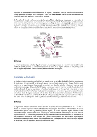 adquiridas en zonas endémicas donde las medidas de higiene y saneamiento básico no son adecuadas y donde los
cerdos deambulan libremente por la comunidad. Junto con Taenia saginata, es una de las especies conocidas
como lombriz solitaria usualmente encontrada en humanos.
Su forma larval, llamada tradicionalmente Cysticercus cellulosae o Cysticercus racemosus, es responsable de
la cisticercosis. La cisticercosis ocurre cuando una persona ingiere huevos de Taenia solium que han sido eliminados
en las heces de un portador humano de la tenia adulta (persona infectada por teniasis). La infección suele ocurrir al
ingerir los huevos por la via fecal-oral, o ingiriendo alimentos contaminados con los huevos. Además, un portador
humano de tenia puede contaminar a los miembros de su familia, al mantener malas medidas higiénicas.
Síntomas
La teniasis puede causar molestias digestivas leves, aunque en algunos casos se presentan dolores abdominales,
pérdida de apetito, o fatiga. La cisticercosis (infección de larvas en los tejidos humanos) es más grave y puede
afectar órganos importantes, como el cerebro, generando síntomas neurológicos.
Giardiasis y Amebiasis
La giardiasis, también conocida como lambliasis, es causada por el parásito Giardia lamblia (también conocido como
G. duodenalis y G. intestinalis) El parásito de la giardia vive en el suelo, los alimentos y el agua. También puede
encontrarse en superficies que hayan estado en contacto con desechos animales o humanos., mientras que la
amebiasis es causada por Entamoeba histolytica que provoca una infección intestinal también llamada disentería
amebiana. Después de que ha ocurrido una infección, el parásito puede ser transportado a través del torrente
sanguíneo desde los intestinos hasta el hígado. a amebiasis se disemina por consumir agua o alimentos contaminados
con materia fecal. En algunas ocasiones, esto se debe al uso de excrementos humanos como fertilizantes. La
amebiasis también se disemina por del contacto directo entre personas.La infección se presenta a nivel mundial. Es
más común en las áreas tropicales donde hay situaciones de hacinamiento y malas condiciones sanitarias.
Síntomas
En la giardiasis el tiempo comprendido entre el momento de resultar infectado y los síntomas es de 7 a 14 días. La
diarrea sin sangre es el principal síntoma. Otros síntomas incluyen gases abdominales o distensión Dolor de cabeza,
disminución del apetito, fiebre baja, náuseas y pérdida de peso y de líquidos corporales .Algunas personas que han
tenido infección por giardia durante mucho tiempo siguen teniendo síntomas, incluso después de que la infección
haya desaparecido. En la amebiasis generalmente, no hay síntomas de infección intestinal. Pero las personas con un
absceso hepático amebiano sí tienen síntomas, por ejemplo: Dolor abdominal más sensible en la región superior
derecha del abdomen; puede ser intenso, continuo o punzante, tos, fiebre y escalofríos ,diarrea sin sangre ,hipo que
no se detiene ,ictericia, inapetencia, sudoración y pérdida de peso.
 