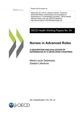 Please cite this paper as:
Delamaire, M. and G. Lafortune (2010), “Nurses in
Advanced Roles: A Description and Evaluation of
Experiences in 12 Developed Countries”, OECD Health
Working Papers, No. 54, OECD Publishing.
http://dx.doi.org/10.1787/5kmbrcfms5g7-en
OECD Health Working Papers No. 54
Nurses in Advanced Roles
A DESCRIPTION AND EVALUATION OF
EXPERIENCES IN 12 DEVELOPED COUNTRIES
Marie-Laure Delamaire,
Gaetan Lafortune
JEL Classification: I10, I18, J2
 
