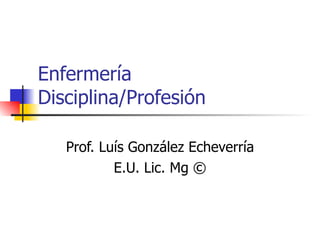 Enfermería Disciplina/Profesión Prof. Luís González Echeverría E.U. Lic. Mg © 