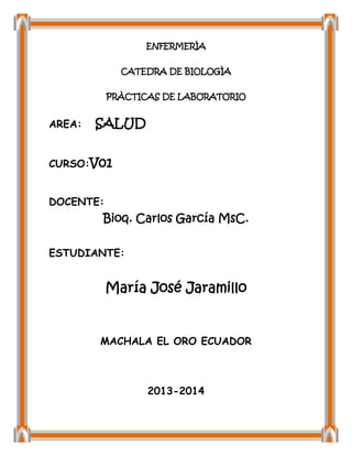 ENFERMERÌA
CATEDRA DE BIOLOGÌA
PRÀCTICAS DE LABORATORIO

AREA:

SALUD

CURSO:V01
DOCENTE:

Bioq. Carlos García MsC.
ESTUDIANTE:

María José Jaramillo

MACHALA EL ORO ECUADOR

2013-2014

 