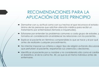 RECOMENDACIONES PARA LA
APLICACIÓN DE ESTE PRINCIPIO
Demostrar con su actitud como con sus hechos el que reconoce el estado d
ánimo de las personas que solicitan atención médica para recibir un
tratamiento por enfermedad (temores e inquietudes).
Esforzarse por entender los problemas comunes a cada grupo de edades, p
tomarlos en consideración al establecer las relaciones con los pacientes.
Explicar al paciente en términos comprensibles lo que se hace y el por qué
antes de realizarle cualquier procedimiento.
No intentar imponer sus criterios o algún tipo de religión evitando discusione
que perturben al paciente, respetando sus creencias y decisiones.
Identificar al paciente por su nombre y no considerarlo sólo como el cardíac
el diabético, el de la cama No. 30, ya que es el mismo individuo antes de
enfermarse.
 