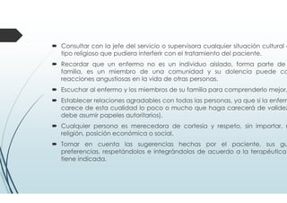 Consultar con la jefe del servicio o supervisora cualquier situación cultural o
tipo religioso que pudiera interferir con el tratamiento del paciente.
Recordar que un enfermo no es un individuo aislado, forma parte de
familia, es un miembro de una comunidad y su dolencia puede ca
reacciones angustiosas en la vida de otras personas.
Escuchar al enfermo y los miembros de su familia para comprenderlo mejor.
Establecer relaciones agradables con todas las personas, ya que si la enferm
carece de esta cualidad lo poco o mucho que haga carecerá de validez
debe asumir papeles autoritarios).
Cualquier persona es merecedora de cortesía y respeto, sin importar, r
religión, posición económica o social.
Tomar en cuenta las sugerencias hechas por el paciente, sus gu
preferencias, respetándolos e integrándolos de acuerdo a la terapéutica
tiene indicada.
 