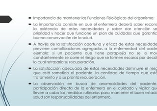 Importancia de mantener las Funciones Fisiológicas del organismo:
La importancia consiste en que el enfermero deberá saber recono
la existencia de estas necesidades y saber dar atención se
prioridad y hacer que funcione un plan de cuidados que garantic
buena conservación de la salud.
A través de la satisfacción oportuna y eficaz de estas necesidade
previene complicaciones agregadas a la enfermedad del pacie
ejemplo: si un paciente que tiene paraplejía no se le mov
constantemente se corre el riesgo que se formen escaras por decúb
lo cual retrasaría su recuperación.
La satisfacción adecuada de estas necesidades disminuye el riesg
que está sometido el paciente, la cantidad de tiempo que esté
tratamiento y a su pronta recuperación.
La observación en busca de anormalidades del paciente,
participación directa de la enfermera en el cuidado y vigilar que
lleven a cabo las medidas rutinarias para mantener el buen estado
salud son responsabilidades del enfermero.
 