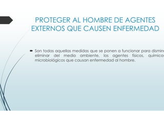 PROTEGER AL HOMBRE DE AGENTES
EXTERNOS QUE CAUSEN ENFERMEDAD
Son todas aquellas medidas que se ponen a funcionar para disminu
eliminar del medio ambiente, los agentes físicos, químicos
microbiológicos que causan enfermedad al hombre.
 