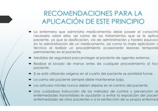 RECOMENDACIONES PARA LA
APLICACIÓN DE ESTE PRINCIPIO
La enfermera que administra medicamentos debe poseer el conocimie
necesario sobre ellos, así como de los tratamientos que se le aplica
paciente, ya que la dosificación, vía de administración y horario equivoca
en la administración de un medicamento, así como la mala aplicación d
técnica al realizar un procedimiento ocasionarán lesiones temporale
permanentes en el paciente.
Medidas de seguridad para proteger al paciente de agentes externos.
Realizar el lavado de manos antes de cualquier procedimiento al toca
paciente.
Si se está utilizando oxígeno en el cuarto del paciente se prohibirá fumar.
La cama del paciente siempre debe mantenerse baja.
Los artículos móviles nunca deben dejarse en el camino del paciente.
Una cuidadosa instrucción de los métodos de control y prevención de
enfermedades transmisibles le ayudarán a evitar la exposición del pacien
enfermedades de otros pacientes o a la reinfección de su propia enfermeda
 