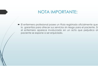 NOTA IMPORTANTE:
El enfermero profesional posee un título registrado oficialmente que
lo garantiza para ofrecer sus servicios sin riesgo para el paciente. Si
el enfermero aparece involucrado en un acto que perjudica al
paciente se expone a ser enjuiciado.
 
