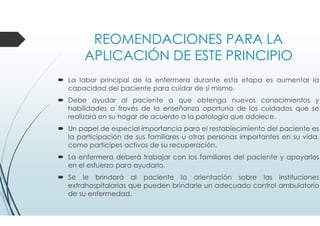 REOMENDACIONES PARA LA
APLICACIÓN DE ESTE PRINCIPIO
La labor principal de la enfermera durante esta etapa es aumentar la
capacidad del paciente para cuidar de sí mismo.
Debe ayudar al paciente a que obtenga nuevos conocimientos y
habilidades a través de la enseñanza oportuna de los cuidados que se
realizará en su hogar de acuerdo a la patología que adolece.
Un papel de especial importancia para el restablecimiento del paciente es
la participación de sus familiares u otras personas importantes en su vida,
como participes activos de su recuperación.
La enfermera deberá trabajar con los familiares del paciente y apoyarlos
en el esfuerzo para ayudarlo.
Se le brindará al paciente la orientación sobre las instituciones
extrahospitalarias que pueden brindarle un adecuado control ambulatorio
de su enfermedad.
 