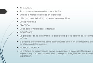 INTELECTUAL:
Se basa en un conjunto de conocimientos
Emplea el método científico en la práctica
Utiliza los conocimientos con pensamiento analítico
Crítico y creativo
PRÁCTICA
Debe poseer habilidades y destrezas
ACADÉMICA
La práctica de le enfermería se caracteriza por la solidez de su forma
teórica
El personal de enfermería debe especializarse con el fin de mejorar la cal
de atención de los usuarios.
HABILIDAD TÉCNICA
La práctica de enfermería se apoya en principios o bases científicas que g
la práctica y a su vez proporciona la base para la legitimidad y autonomía
la profesión.
 