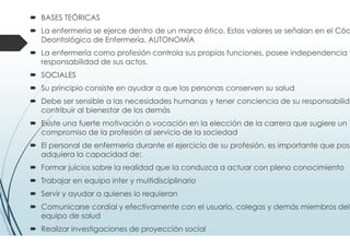 ENFERMERÍA
El acto de utilizar el entorno del paciente para ayudarle en
recuperación. (Florence Nightingale).
La función de enfermería es ayudar al individuo, sano o enfermo
realizar aquellas actividades que contribuyen a la salud o a
recuperación (o a una muerte en paz) que podría realizar sin ayud
tuviera la fuerza, la voluntad o el conocimiento necesario, y hacerlo
tal forma que se le ayude a conseguir la independencia lo más ráp
posible (Virginia Henderson 1966).
Un servicio a los individuos y a las familias; y por lo tanto, a la socied
Se basa en un arte y una ciencia que modela las actitudes
capacidad intelectual y las habilidades técnicas de cada enfermer
las transforma en el deseo y la capacidad de ayudar a la ge
enferma o sana, a hacer frente a sus necesidades sanitarias, y que
puede llevar a cabo bajo una dirección médica general o especí
(Faye Glenn Abdellah)
El mantenimiento de la salud, la atención de la persona sobre las fa
ayuda de una enfermedad y rehabilitación y la restauración de la sa
(Fagine 1978)
 