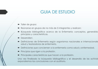 GUIA DE ESTUDIO
Taller de grupo:
Reúnanse en grupos de no más de 5 integrantes y realicen:
Búsqueda bibliográfica acerca de la Enfermería: conceptos, generalida
principios y características.
Desarrollen:
Definiciones de Enfermería según organismos nacionales e internacionale
salud y teorizadoras de enfermería.
Definiciones que conciernen a la enfermería como salud y enfermedad.
Principios que rigen a la profesión.
Principales características que hacen a la profesión.
Una vez finalizado la búsqueda bibliográfica y el desarrollo de las activida
expondremos las conclusiones con el auditorio.
 