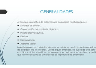 GENERALIDADES
Al principio la práctica de enfermería se englobaba muchos papeles:
Medidas de confort.
Conservación del ambiente higiénico.
Práctica farmacéutica.
Dietista.
Fisioterapeuta.
Asistente social.
La enfermera como administradora de los cuidados cubría todas las necesidad
de cuidados de los usuarios. Desde aquel entonces, ha sucedido una serie
cambios sociales, científicos, tecnológicos, económicos, educativos, y polític
que han modificado las dimensiones de la práctica de enfermería.
 