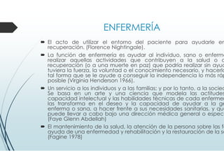 ENFERMERÍA
El acto de utilizar el entorno del paciente para ayudarle en
recuperación. (Florence Nightingale).
La función de enfermería es ayudar al individuo, sano o enfermo
realizar aquellas actividades que contribuyen a la salud o a
recuperación (o a una muerte en paz) que podría realizar sin ayud
tuviera la fuerza, la voluntad o el conocimiento necesario, y hacerlo
tal forma que se le ayude a conseguir la independencia lo más ráp
posible (Virginia Henderson 1966).
Un servicio a los individuos y a las familias; y por lo tanto, a la socied
Se basa en un arte y una ciencia que modela las actitudes
capacidad intelectual y las habilidades técnicas de cada enfermer
las transforma en el deseo y la capacidad de ayudar a la ge
enferma o sana, a hacer frente a sus necesidades sanitarias, y que
puede llevar a cabo bajo una dirección médica general o especí
(Faye Glenn Abdellah)
El mantenimiento de la salud, la atención de la persona sobre las fa
ayuda de una enfermedad y rehabilitación y la restauración de la sa
(Fagine 1978)
 