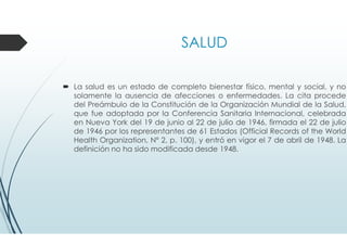 SALUD
La salud es un estado de completo bienestar físico, mental y social, y no
solamente la ausencia de afecciones o enfermedades. La cita procede
del Preámbulo de la Constitución de la Organización Mundial de la Salud,
que fue adoptada por la Conferencia Sanitaria Internacional, celebrada
en Nueva York del 19 de junio al 22 de julio de 1946, firmada el 22 de julio
de 1946 por los representantes de 61 Estados (Official Records of the World
Health Organization, Nº 2, p. 100), y entró en vigor el 7 de abril de 1948. La
definición no ha sido modificada desde 1948.
 