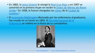 • En 1883, la reina Victoria le otorgó la Real Cruz Roja, y en 1907 se
convirtió en la primera mujer en recibir la Orden de Mérito del Reino
Unido.3 En 1908, le fueron otorgadas las Llaves de la Ciudad de
Londres.4
• El Juramento Nightingale efectuado por los enfermeros al graduarse,
fue creado en su honor en 1893. El Día Internacional de la
Enfermería se celebra en la fecha de su cumpleaños.
Texto e imagen sacado de Wikipedia https://es.wikipedia.org URL : http://es.wikipedia.org/wiki/Florence_Nightingale
 
