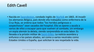 Edith Cavell
• Nacida en Swandeston, condado inglés de Norfolk en 1865. Al invadir
los alemanes Bélgica, país donde ella trabajaba como enfermera de la
Cruz Roja, se ordena que todos "los heridos peligrosos o
sospechosos" sean sacados del hospital. Ella se opone y ayuda a
varios de ellos a escapar para que vuelven al combate, sin embargo
un espía alemán la delata, siendo sorprendida en esta labor. Es
llevada a la prisión militar de Saint-Gilles. La noticia asombra y
enfurece a los países aliados, así como a varios neutrales como
Estados Unidos o España, que solicitan le sea respetada la vida.
TEXTO E IMAGEN SACADA DE : https://es.wikipedia.org URL: http://es.wikipedia.org/wiki/Edith_Cavell
 