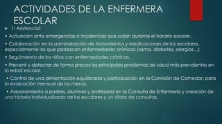 ACTIVIDADES DE LA ENFERMERA
ESCOLAR
 1- Asistencial:
• Actuación ante emergencias o incidencias que surjan durante el horario escolar.
• Colaboración en la administración de tratamientos y medicaciones de los escolares,
especialmente los que padezcan enfermedades crónicas (asma, diabetes, alergias…)
• Seguimiento de los niños con enfermedades crónicas.
• Prevenir y detectar de forma precoz los principales problemas de salud más prevalentes en
la edad escolar.
• Control de una alimentación equilibrada y participación en la Comisión de Comedor, para
la evaluación mensual de los menús.
• Asesoramiento a padres, alumnos y profesores en la Consulta de Enfermería y creación de
una historia individualizada de los escolares y un diario de consultas.
 