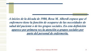 A inicios de la década de 1980, Rosa M. Alberdi expuso que el
enfermero tiene la función de ocuparse de las necesidades de...