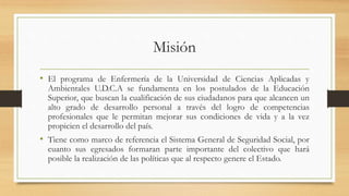 Misión
• El programa de Enfermería de la Universidad de Ciencias Aplicadas y
Ambientales U.D.C.A se fundamenta en los postulados de la Educación
Superior, que buscan la cualificación de sus ciudadanos para que alcancen un
alto grado de desarrollo personal a través del logro de competencias
profesionales que le permitan mejorar sus condiciones de vida y a la vez
propicien el desarrollo del país.
• Tiene como marco de referencia el Sistema General de Seguridad Social, por
cuanto sus egresados formaran parte importante del colectivo que hará
posible la realización de las políticas que al respecto genere el Estado.
 