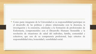 • Como parte integrante de la Universidad es su responsabilidad participar en
el desarrollo de las políticas y planes relacionadas con la docencia, la
investigación y la extensión, orientadas a la formación de profesionales de
Enfermería, comprometidos con el Desarrollo Humano Sostenible y la
resolución de situaciones de salud del individuo, familia, comunidad y
colectivos, que son de su competencia profesional, bajo criterios de
responsabilidad ética, honestidad y sensibilidad social.
 