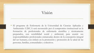 Visión
• El programa de Enfermería de la Universidad de Ciencias Aplicadas y
Ambientales U.D.C.A será reconocido por el compromiso institucional en la
formación de profesionales de enfermería científica y técnicamente
preparados, con sensibilidad social y ambiental, para asumir sus
responsabilidades profesionales enmarcadas dentro de la concepción integral
del ser humano, con énfasis en la promoción y protección de la salud de las
personas, familias, comunidades y colectivos.
 