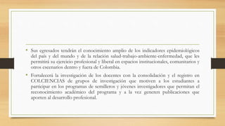 • Sus egresados tendrán el conocimiento amplio de los indicadores epidemiológicos
del país y del mundo y de la relación salud-trabajo-ambiente-enfermedad, que les
permitirá su ejercicio profesional y liberal en espacios institucionales, comunitarios y
otros escenarios dentro y fuera de Colombia.
• Fortalecerá la investigación de los docentes con la consolidación y el registro en
COLCIENCIAS de grupos de investigación que motiven a los estudiantes a
participar en los programas de semilleros y jóvenes investigadores que permitan el
reconocimiento académico del programa y a la vez generen publicaciones que
aporten al desarrollo profesional.
 