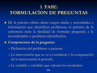 1. FASE:
FORMULACÍON DE PREGUNTAS


De la práctica clínica diaria surgen dudas y necesidades e
información que identifican problemas, la práctica de la
enfermera tiene la finalidad de formular preguntas a la
incertidumbre o problema identificados.



Componentes de la pregunta:
 Definición

del problema o paciente.

 La

intervención que se va a considerar y la comparación
de la intervención si procede.

 La

variable o variables que valoran los resultados.
RMA

 