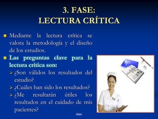 3. FASE:
LECTURA CRÍTICA




Mediante la lectura crítica se
valora la metodología y el diseño
de los estudios.
Las preguntas clave para la
lectura crítica son:
 ¿Son válidos los resultados del
estudio?
 ¿Cuáles han sido los resultados?
 ¿Me
resultarán útiles los
resultados en el cuidado de mis
pacientes?
RMA

 