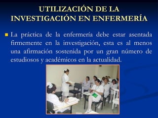 UTILIZACIÓN DE LA
INVESTIGACIÓN EN ENFERMERÍA


La práctica de la enfermería debe estar asentada
firmemente en la investigación, esta es al menos
una afirmación sostenida por un gran número de
estudiosos y académicos en la actualidad.

RMA

 