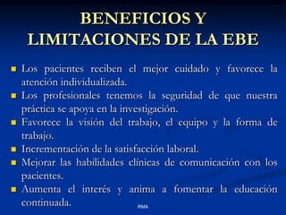 BENEFICIOS Y
LIMITACIONES DE LA EBE







Los pacientes reciben el mejor cuidado y favorece la
atención individualizada.
Los profesionales tenemos la seguridad de que nuestra
práctica se apoya en la investigación.
Favorece la visión del trabajo, el equipo y la forma de
trabajo.
Incrementación de la satisfacción laboral.
Mejorar las habilidades clínicas de comunicación con los
pacientes.
Aumenta el interés y anima a fomentar la educación
continuada.
RMA

 