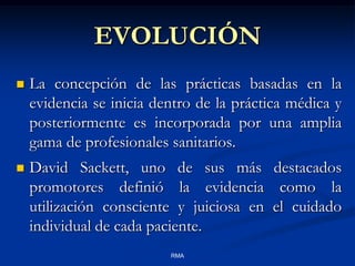 EVOLUCIÓN


La concepción de las prácticas basadas en la
evidencia se inicia dentro de la práctica médica y
posteriormente es incorporada por una amplia
gama de profesionales sanitarios.



David Sackett, uno de sus más destacados
promotores definió la evidencia como la
utilización consciente y juiciosa en el cuidado
individual de cada paciente.
RMA

 