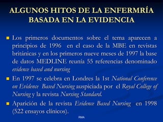 ALGUNOS HITOS DE LA ENFERMRÍA
BASADA EN LA EVIDENCIA






Los primeros documentos sobre el tema aparecen a
principios de 1996 en el caso de la MBE en revistas
británicas y en los primeros nueve meses de 1997 la base
de datos MEDLINE reunía 55 referencias denominado
evidence based and nursing
En 1997 se celebra en Londres la 1st National Conference
on Evidence Based Nursing auspiciada por el Royal College of
Nursing y la revista Nursing Standard.
Aparición de la revista Evidence Based Nursing en 1998
(522 ensayos clínicos).
RMA

 