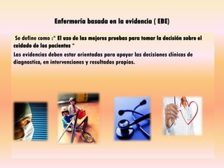 Enfermería basada en la evidencia ( EBE)
Se define como :“ El uso de las mejores pruebas para tomar la decisión sobre el
cuidado de los pacientes “
Las evidencias deben estar orientadas para apoyar las decisiones clínicas de
diagnostico, en intervenciones y resultados propios.
 