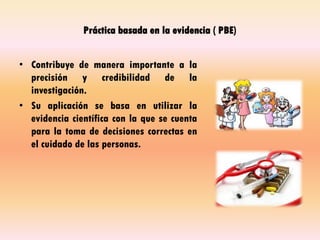 Práctica basada en la evidencia ( PBE)
• Contribuye de manera importante a la
precisión y credibilidad de la
investigación.
• Su aplicación se basa en utilizar la
evidencia científica con la que se cuenta
para la toma de decisiones correctas en
el cuidado de las personas.
 